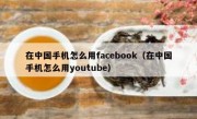 在中国手机怎么用facebook（在中国手机怎么用youtube）