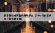 抖音低价点赞在线自助平台（24小时抖音点赞在线自助平台）