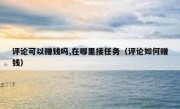 评论可以赚钱吗,在哪里接任务（评论如何赚钱）
