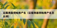 云服务器初始用户名（云服务器初始用户名怎么填）