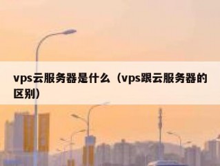 vps云服务器是什么（vps跟云服务器的区别）