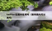twitter在国内能用吗（推特国内可以用吗）