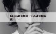 tiktok最近新闻（tiktok近期新闻）