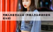 外国人抖音怎么认证（外国人怎么申请抖音实名认证）