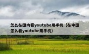 怎么在国内看youtube用手机（在中国怎么看youtube用手机）