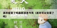派币能卖了吗最新消息今天（派币可以交易了吗）
