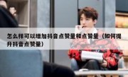 怎么样可以增加抖音点赞量和点赞量（如何提升抖音点赞量）
