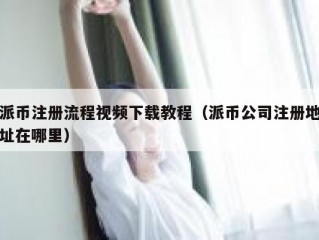 派币注册流程视频下载教程（派币公司注册地址在哪里）