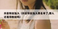 抖音粉丝加入（抖音粉丝加入黑名单了,那人还是你粉丝吗）
