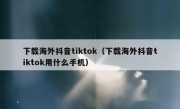 下载海外抖音tiktok（下载海外抖音tiktok用什么手机）