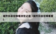 国外抖音在哪看浏览记录（国外抖音在哪里看）