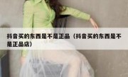 抖音买的东西是不是正品（抖音买的东西是不是正品店）
