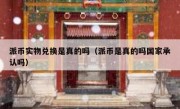 派币实物兑换是真的吗（派币是真的吗国家承认吗）