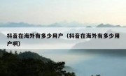 抖音在海外有多少用户（抖音在海外有多少用户啊）