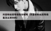 抖音粉丝团等级划分规则（抖音的粉丝团等级是怎么划分的）