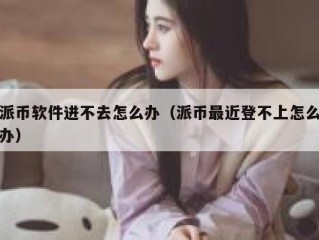 派币软件进不去怎么办（派币最近登不上怎么办）