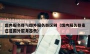 国内服务器与国外服务器区别（国内服务器贵还是国外服务器贵）
