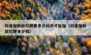 抖音加粉丝灯牌要多少抖币才能加（抖音加粉丝灯牌多少钱）