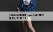 youtube播放量（youtube播放量怎么算 同个人）