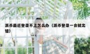 派币最近登录不上怎么办（派币登录一会就出错）