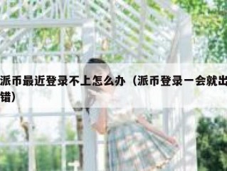 派币最近登录不上怎么办（派币登录一会就出错）