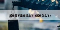 派币是不是被禁止了（派币怎么了）