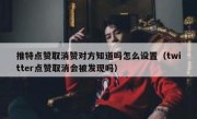 推特点赞取消赞对方知道吗怎么设置（twitter点赞取消会被发现吗）