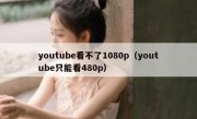 youtube看不了1080p（youtube只能看480p）