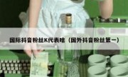国际抖音粉丝K代表啥（国外抖音粉丝第一）