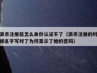 派币注册后怎么身份认证不了（派币注册的时候名字写对了为何显示了她的密码）