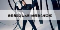 云服务器怎么关闭（云服务在哪关闭）