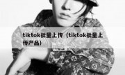 tiktok批量上传（tiktok批量上传产品）
