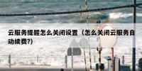 云服务提醒怎么关闭设置（怎么关闭云服务自动续费?）