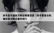 快手显示播放次数在哪里设置（快手里显示的播放是次数还是时间?）