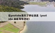 在youtube发不了评论消息（youtube 未能发布评论）