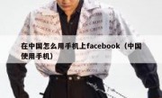 在中国怎么用手机上facebook（中国使用手机）