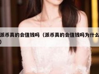派币真的会值钱吗（派币真的会值钱吗为什么）