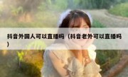 抖音外国人可以直播吗（抖音老外可以直播吗）