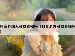 抖音外国人可以直播吗（抖音老外可以直播吗）