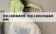 抖音上卖的是真的吗（抖音上卖的化妆品是真的吗）