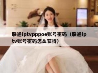 联通iptvpppoe账号密码（联通iptv账号密码怎么获得）