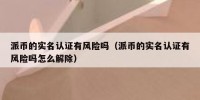 派币的实名认证有风险吗（派币的实名认证有风险吗怎么解除）