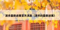 派币最新进展官方消息（派币的最新进展）