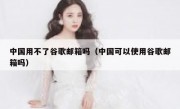 中国用不了谷歌邮箱吗（中国可以使用谷歌邮箱吗）