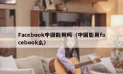 Facebook中国能用吗（中国能用facebook么）