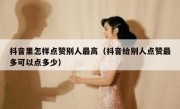 抖音里怎样点赞别人最高（抖音给别人点赞最多可以点多少）