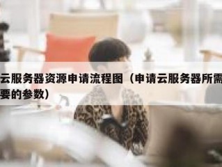 云服务器资源申请流程图（申请云服务器所需要的参数）