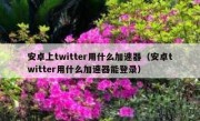 安卓上twitter用什么加速器（安卓twitter用什么加速器能登录）