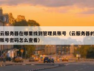云服务器在哪里找到管理员账号（云服务器的账号密码怎么查看）