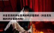 抖音卖货的评论是真的吗还是假的（抖音卖东西的评论是真的吗）